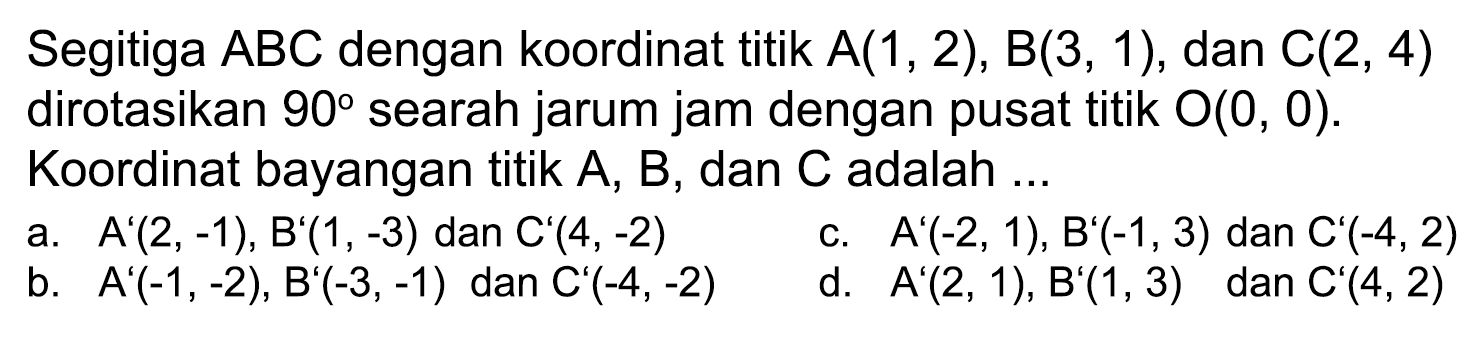 Segitiga  A B C  dengan koordinat titik  A(1,2), B(3,1) , dan  C(2,4)  dirotasikan  90  searah jarum jam dengan pusat titik  O(0,0) . Koordinat bayangan titik  A, B , dan  C  adalah ...
a.   A'(2,-1), B'(1,-3)  dan  C'(4,-2) 
c.  A'(-2,1), B'(-1,3)  dan  C'(-4,2) 
b.  A'(-1,-2), B'(-3,-1)  dan  C'(-4,-2) 
d.  A'(2,1), B'(1,3)   dan  C'(4,2) 