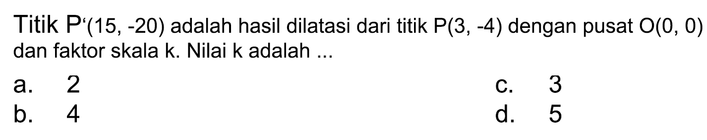 Titik  P'(15,-20)  adalah hasil dilatasi dari titik  P(3,-4)  dengan pusat  O(0,0)  dan faktor skala k. Nilai k adalah ...
a. 2
C. 3
b. 4
d. 5