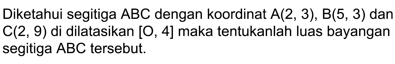 Diketahui segitiga  A B C  dengan koordinat  A(2,3), B(5,3)  dan  C(2,9)  di dilatasikan  [O, 4]  maka tentukanlah luas bayangan segitiga  A B C  tersebut.