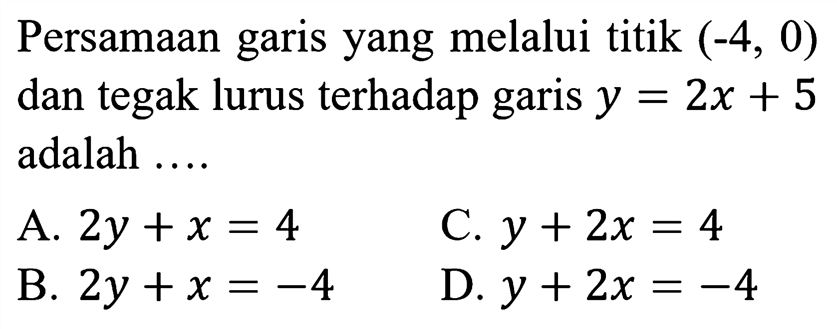 Persamaan garis yang melalui titik  (-4,0)  dan tegak lurus terhadap garis  y=2 x+5  adalah ....
A.  2 y+x=4 
C.  y+2 x=4 
B.  2 y+x=-4 
D.  y+2 x=-4 