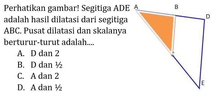 Perhatikan gambar! Segitiga ADE adalah hasil dilatasi dari segitiga ABC. Pusat dilatasi dan skalanya berturut-turut adalah.... A B D E 
