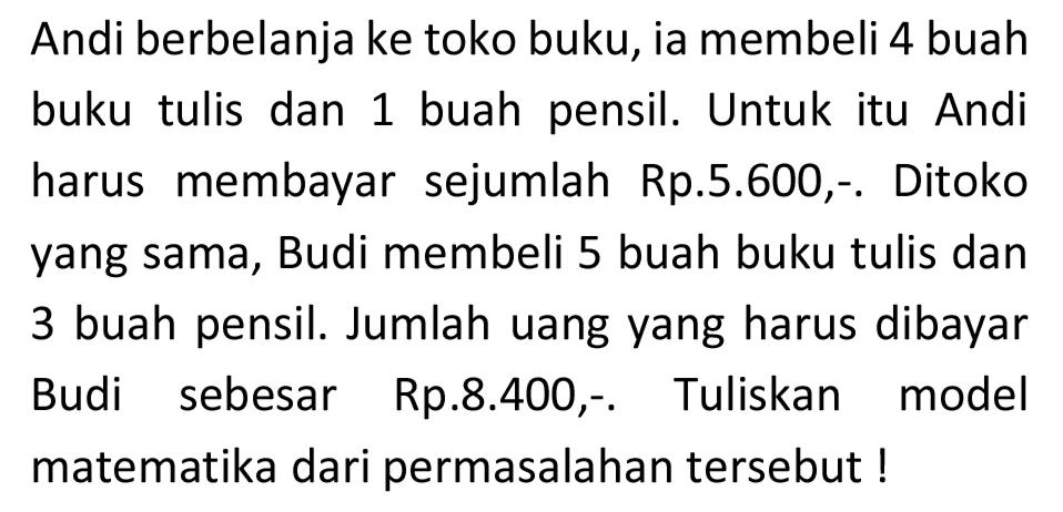 Andi berbelanja ke toko buku, ia membeli 4 buah buku tulis dan 1 buah pensil. Untuk itu Andi harus membayar sejumlah Rp.5.600,- Ditoko yang sama, Budi membeli 5 buah buku tulis dan 3 buah pensil. Jumlah uang yang harus dibayar Budi sebesar Rp.8.400,-. Tuliskan model matematika dari permasalahan tersebut!