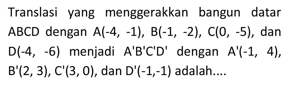 Translasi yang menggerakkan bangun datar  A B C D  dengan  A(-4,-1), B(-1,-2), C(0,-5) , dan  D(-4,-6)  menjadi  A' B' C' D'  dengan  A'(-1,4) ,  B'(2,3), C'(3,0) , dan D'  (-1,-1)  adalah....