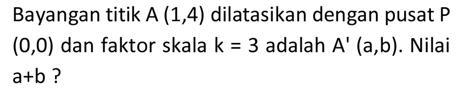 Bayangan titik  A(1,4)  dilatasikan dengan pusat  P   (0,0)  dan faktor skala  k=3  adalah  A'(a, b) . Nilai  a+b  ?