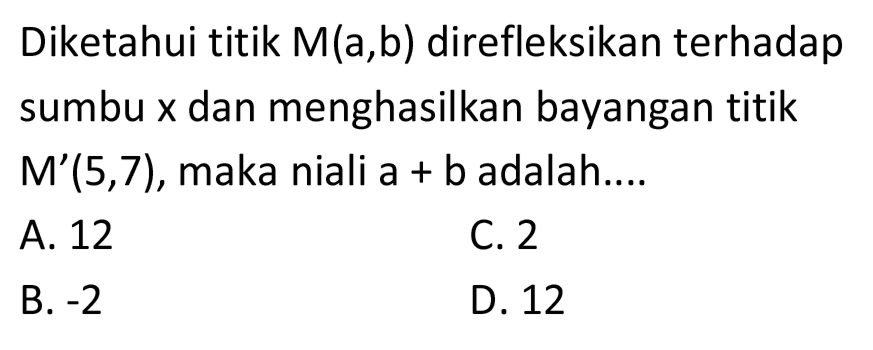 Diketahui titik M(a,b) direfleksikan terhadap sumbu  x  dan menghasilkan bayangan titik  M'(5,7) , maka niali  a+b  adalah....
A. 12
C. 2
B.  -2 
D. 12