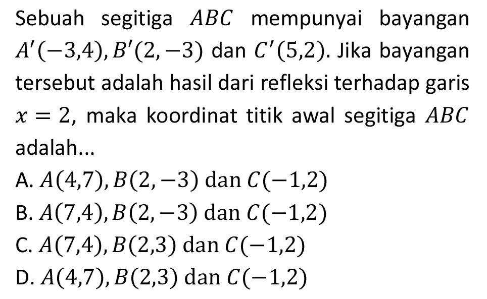 Sebuah segitiga  A B C  mempunyai bayangan  A'(-3,4), B'(2,-3)  dan  C'(5,2) . Jika bayangan tersebut adalah hasil dari refleksi terhadap garis  x=2 , maka koordinat titik awal segitiga  A B C  adalah...
A.  A(4,7), B(2,-3)  dan  C(-1,2) 
B.  A(7,4), B(2,-3)  dan  C(-1,2) 
C.  A(7,4), B(2,3)  dan  C(-1,2) 
D.  A(4,7), B(2,3) dan C(-1,2) 