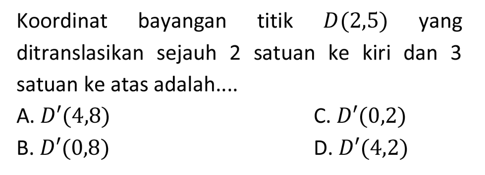 Koordinat bayangan titik  D(2,5)  yang ditranslasikan sejauh 2 satuan ke kiri dan 3 satuan ke atas adalah....
A.  D'(4,8) 
C.  D'(0,2) 
B.  D'(0,8) 
D.  D'(4,2) 