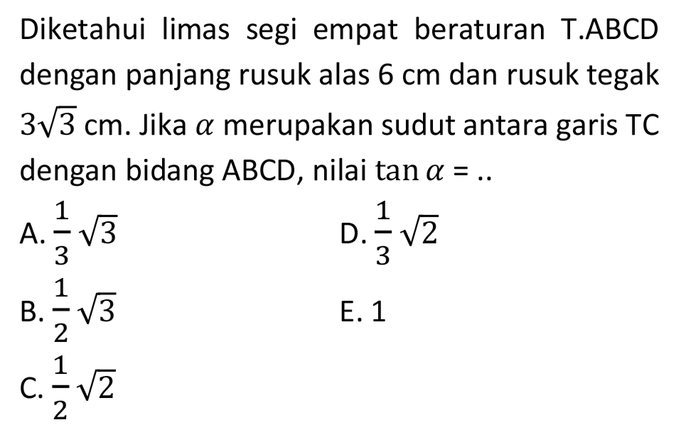 Diketahui limas segi empat beraturan T.ABCD dengan panjang rusuk alas  6 cm  dan rusuk tegak  3 akar(3) cm . Jika  a  merupakan sudut antara garis TC dengan bidang  A B C D , nilai  tan a=. . 
A.  (1)/(3) akar(3) 
D.  (1)/(3) akar(2) 
B.  (1)/(2) akar(3) 
E. 1
C.  (1)/(2) akar(2) 