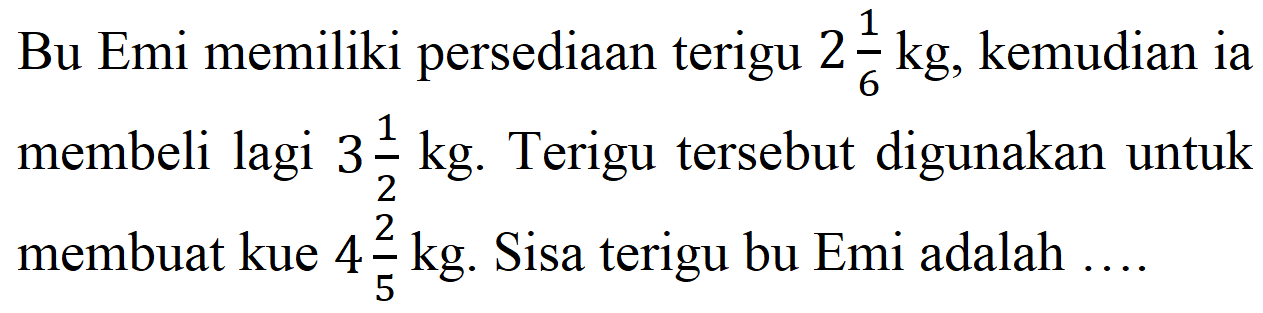 Bu Emi memiliki persediaan terigu  2 (1)/(6) kg , kemudian ia membeli lagi  3 (1)/(2) kg . Terigu tersebut digunakan untuk membuat kue  4 (2)/(5) kg . Sisa terigu bu Emi adalah ....