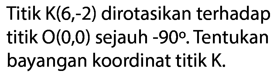 Titik K(6,-2) dirotasikan terhadap titik  O(0,0)  sejauh  -90 . Tentukan bayangan koordinat titik K.