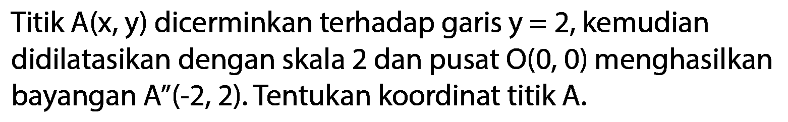 Titik  A(x, y)  dicerminkan terhadap garis  y=2 , kemudian didilatasikan dengan skala 2 dan pusat  O(0,0)  menghasilkan bayangan  A^(prime prime)(-2,2) . Tentukan koordinat titik  A .