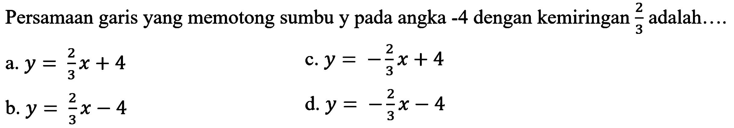 Persamaan garis yang memotong sumbu y pada angka  -4  dengan kemiringan  (2)/(3)  adalah....
a.  y=(2)/(3) x+4 
c.  y=-(2)/(3) x+4 
b.  y=(2)/(3) x-4 
d.  y=-(2)/(3) x-4 