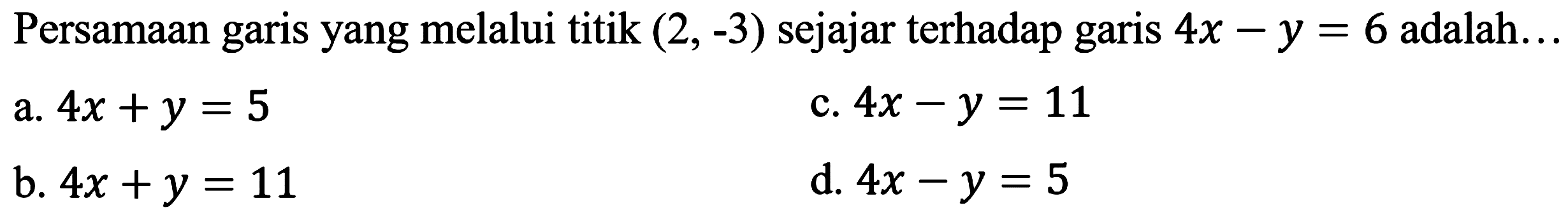 Persamaan garis yang melalui titik  (2,-3)  sejajar terhadap garis  4 x-y=6  adalah...
a.  4 x+y=5 
c.  4 x-y=11 
b.  4 x+y=11 
d.  4 x-y=5 