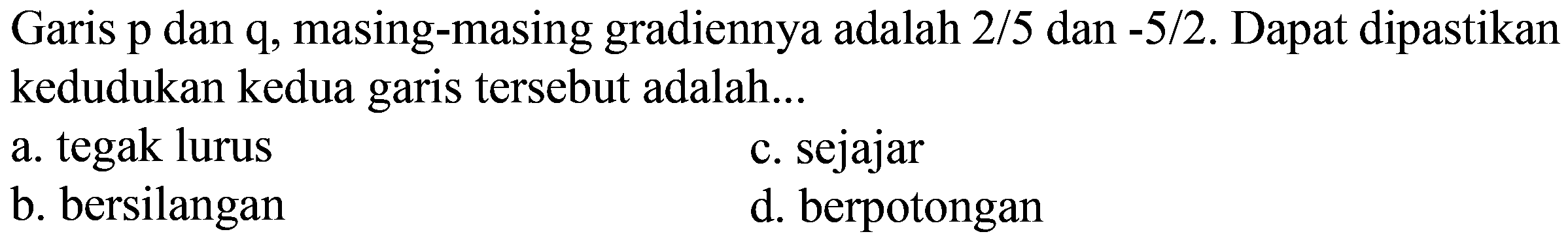 Garis  p  dan  q , masing-masing gradiennya adalah  2 / 5  dan  -5 / 2 .  Dapat dipastikan kedudukan kedua garis tersebut adalah...
a. tegak lurus
c. sejajar
b. bersilangan
d. berpotongan