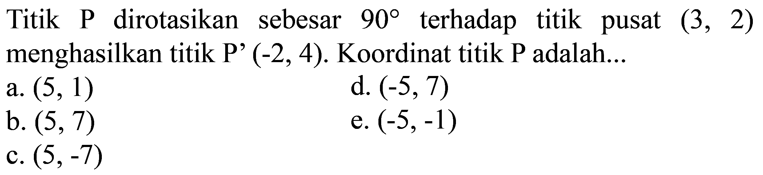 Titik  P  dirotasikan sebesar  90  terhadap titik pusat  (3,2)  menghasilkan titik  P'(-2,4) . Koordinat titik  P  adalah...
a.  (5,1) 
d.  (-5,7) 
b.  (5,7) 
e.  (-5,-1) 
c.  (5,-7) 