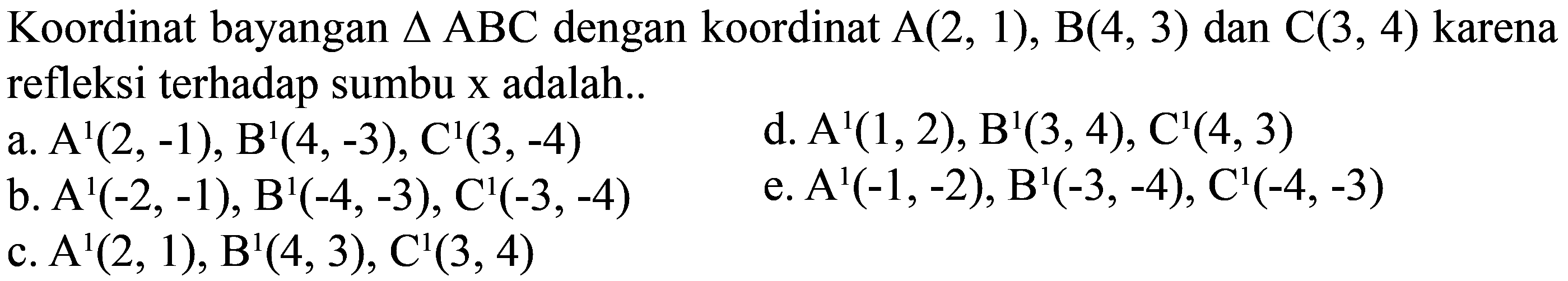 Koordinat bayangan  segitiga ABC  dengan koordinat  A(2,1), B(4,3)  dan  C(3,4)  karena refleksi terhadap sumbu  x  adalah..
a.  A^(1)(2,-1), B^(1)(4,-3), C^(1)(3,-4) 
d.  A^(1)(1,2), B^(1)(3,4), C^(1)(4,3) 
b.  A^(1)(-2,-1), B^(1)(-4,-3), C^(1)(-3,-4) 
e.  A^(1)(-1,-2), B^(1)(-3,-4), C^(1)(-4,-3) 
c.  A^(1)(2,1), B^(1)(4,3), C^(1)(3,4) 