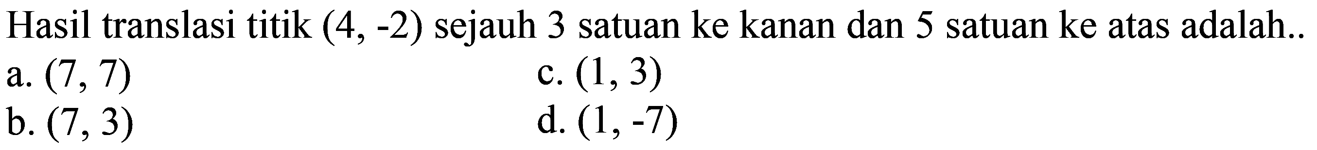 Hasil translasi titik  (4,-2)  sejauh 3 satuan ke kanan dan 5 satuan ke atas adalah..
a.  (7,7) 
c.  (1,3) 
b.  (7,3) 
d.  (1,-7) 