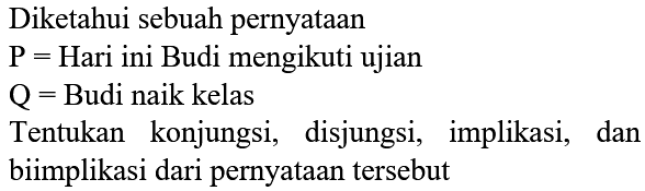 Diketahui sebuah pernyataan 
P = Hari ini Budi mengikuti ujian 
Q = Budi naik kelas 
Tentukan konjungsi, disjungsi, implikasi, dan biimplikasi dari pernyataan tersebut