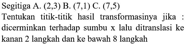 Segitiga A.  (2,3)  B.  (7,1)  C.  (7,5) 
Tentukan titik-titik hasil transformasinya jika : dicerminkan terhadap sumbu  x  lalu ditranslasi ke kanan 2 langkah dan ke bawah 8 langkah