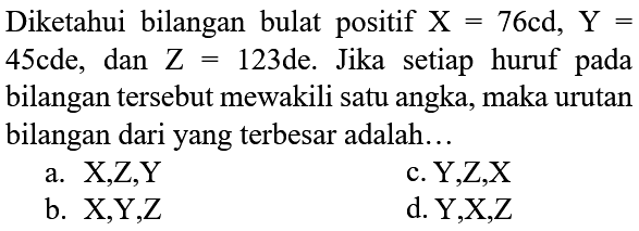 Diketahui bilangan bulat positif  X=76 ~cd, Y=  45cde, dan  Z=123  de. Jika setiap huruf pada bilangan tersebut mewakili satu angka, maka urutan bilangan dari yang terbesar adalah...
a. X,Z,Y
c. Y,Z,X
b. X,Y,Z
d. Y,X,Z