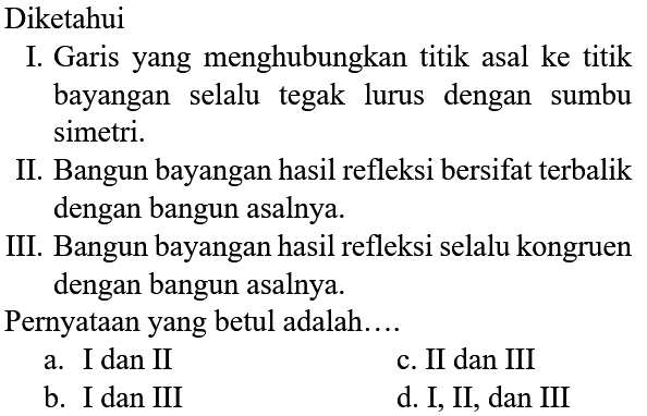 Diketahui
I. Garis yang menghubungkan titik asal ke titik bayangan selalu tegak lurus dengan sumbu simetri.
II. Bangun bayangan hasil refleksi bersifat terbalik dengan bangun asalnya.
III. Bangun bayangan hasil refleksi selalu kongruen dengan bangun asalnya.
Pernyataan yang betul adalah....
a. I dan II
c. II dan III
b. I dan III
d. I, II, dan III