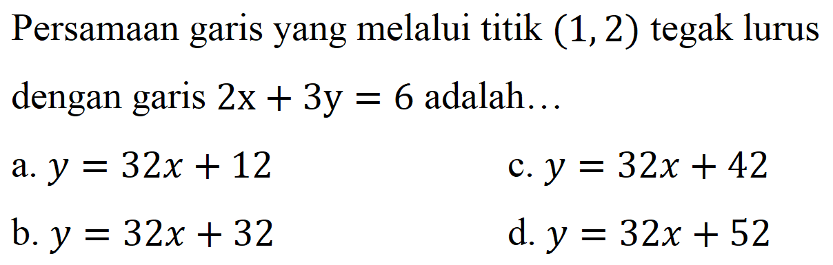 Persamaan garis yang melalui titik  (1,2)  tegak lurus dengan garis  2 x+3 y=6  adalah...
a.  y=32 x+12 
c.  y=32 x+42 
b.  y=32 x+32 
d.  y=32 x+52 