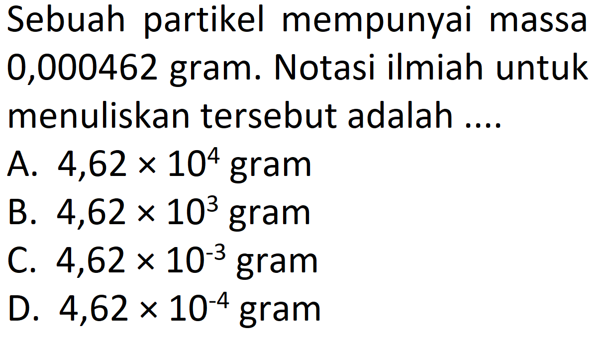 Sebuah partikel mempunyai massa 0,000462 gram. Notasi ilmiah untuk menuliskan tersebut adalah ....
A.  4,62 x 10^4 gram
B.  4,62 x 10^3  gram
C.  4,62 x 10^-3 gram
D.  4,62 x 10^-4  gram