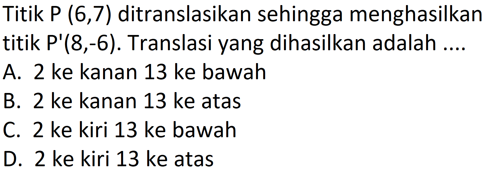 Titik  P(6,7)  ditranslasikan sehingga menghasilkan titik  P'(8,-6) . Translasi yang dihasilkan adalah ....
A. 2 ke kanan 13 ke bawah
B. 2 ke kanan 13 ke atas
C. 2 ke kiri 13 ke bawah
D. 2 ke kiri 13 ke atas