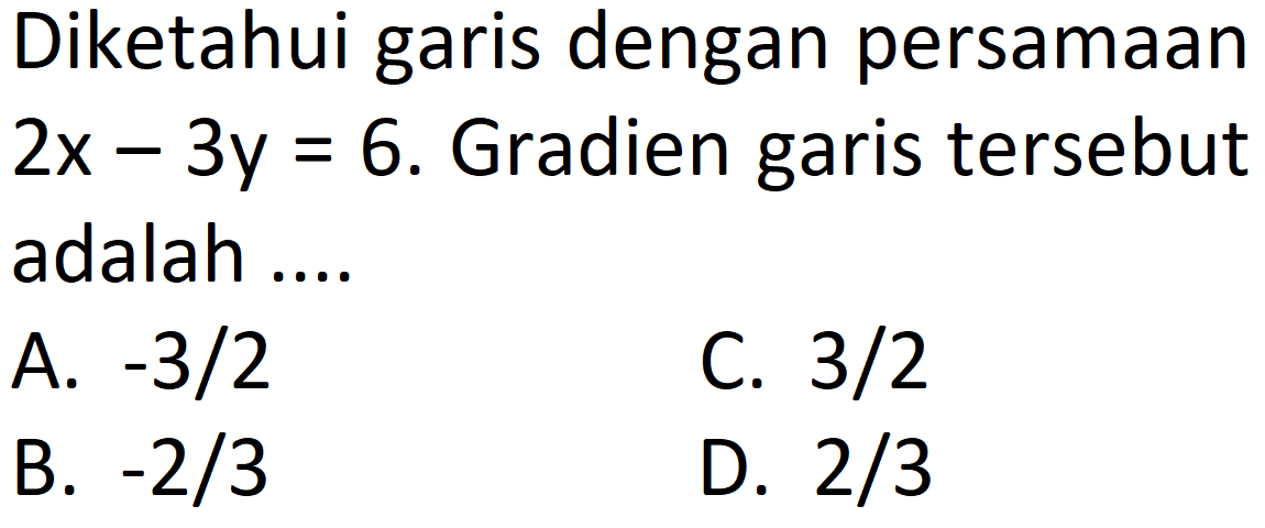 Diketahui garis dengan persamaan  2 x-3 y=6 . Gradien garis tersebut adalah ....
A.  -3 / 2 
C.  3 / 2 
B.  -2 / 3 
D.  2 / 3 