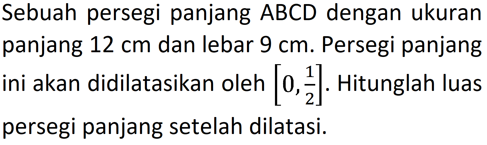 Sebuah persegi panjang  A B C D  dengan ukuran panjang  12 cm  dan lebar  9 cm . Persegi panjang ini akan didilatasikan oleh  [0, (1)/(2)] . Hitunglah luas persegi panjang setelah dilatasi.