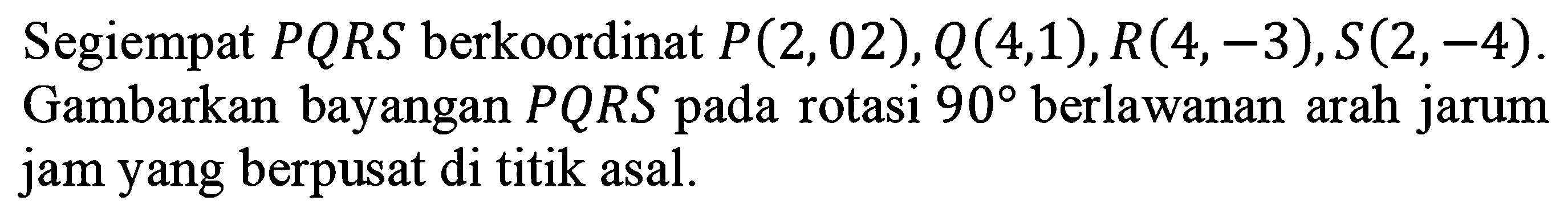 Segiempat  P Q R S  berkoordinat  P(2,02), Q(4,1), R(4,-3), S(2,-4) . Gambarkan bayangan  P Q R S  pada rotasi  90  berlawanan arah jarum jam yang berpusat di titik asal.