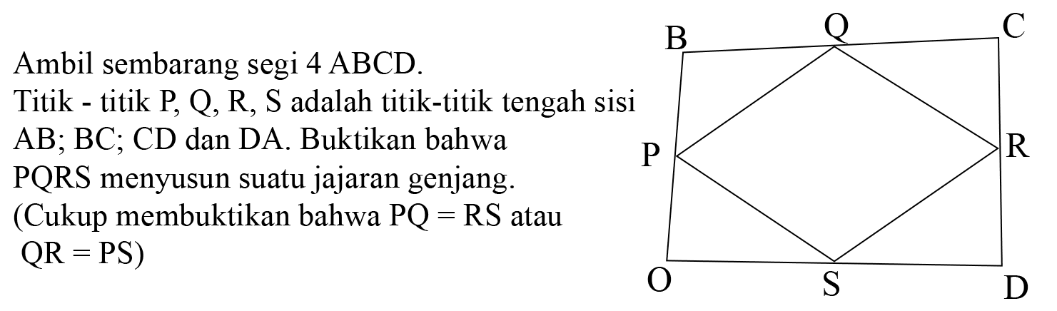 Ambil sembarang segi 4 ABCD. Titik-titik P, Q, R, S adalah titik-titik tengah sisi AB; BC; CD dan DA. Buktikan bahwa PQRS menyusun suatu jajaran genjang. (Cukup membuktikan bahwa PQ = RS atau QR = PS) B Q C P R O S D 