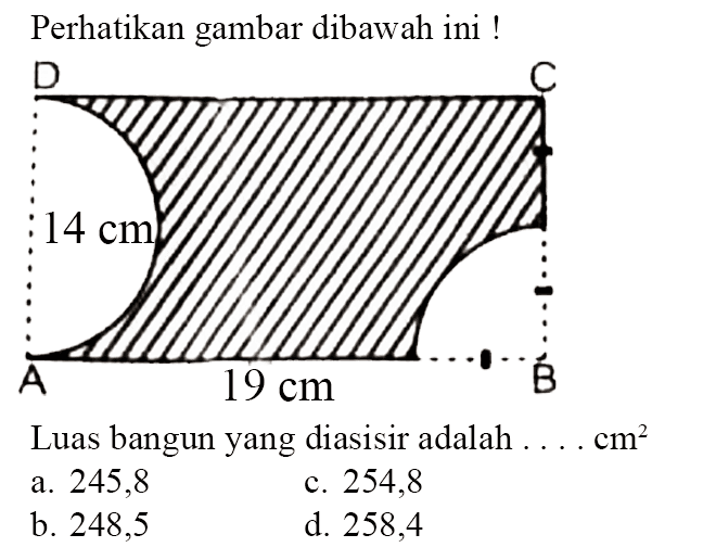 Perhatikan gambar dibawah ini! D C 14 cm A 19 cm B Luas bangun yang diasisir adalah ....  cm^2 a. 245,8 b. 248,5 c. 254,8 d. 258,4 