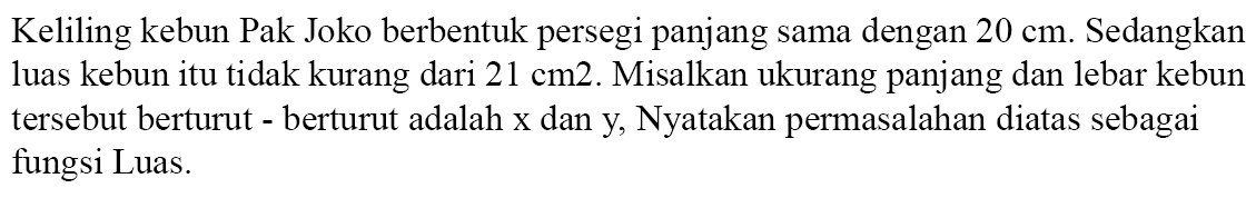 Keliling kebun Pak Joko berbentuk persegi panjang sama dengan 20 cm. Sedangkan luas kebun itu tidak kurang dari 21 cm2. Misalkan ukurang panjang dan lebar kebun tersebut berturut berturut adalah x dan y Nyatakan permasalahan diatas sebagai fungsi Luas.