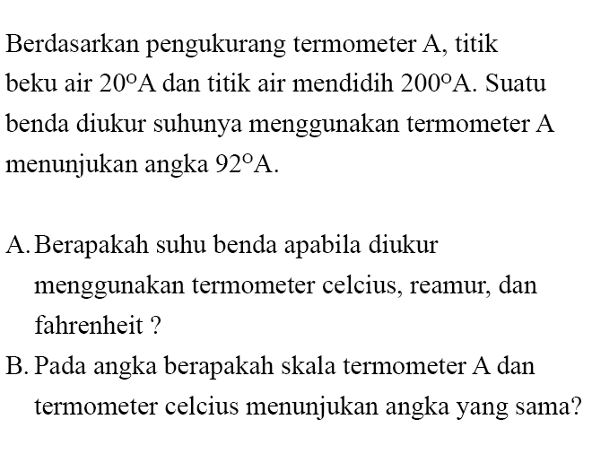 Berdasarkan pengukurang termometer A, titik beku air 20 A dan titik air mendidih 200 A. Suatu benda diukur suhunya menggunakan termometer A menunjukan angka 92 A.
A. Berapakah suhu benda apabila diukur menggunakan termometer celcius, reamur, dan fahrenheit ?
B. Pada angka berapakah skala termometer A dan termometer celcius menunjukan angka yang sama?