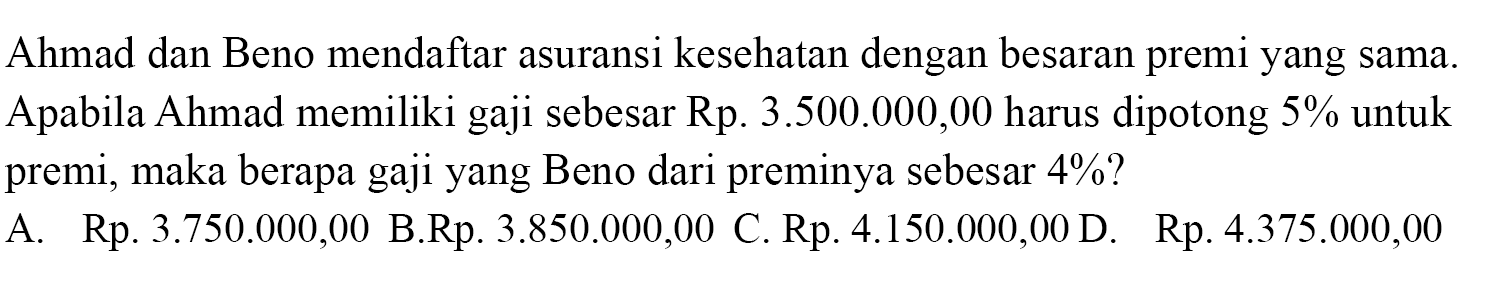 Ahmad dan Beno mendaftar asuransi kesehatan dengan besaran premi yang sama. Apabila Ahmad memiliki gaji sebesar Rp. 3.500.000,00 harus dipotong 5 % untuk premi, maka berapa gaji yang Beno dari preminya sebesar 4 % ? 