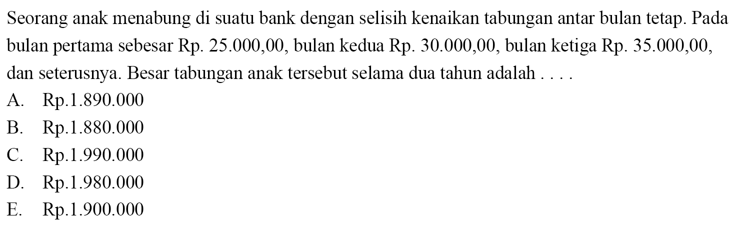 Seorang anak menabung di suatu bank dengan selisih kenaikan tabungan antar bulan tetap. Pada bulan pertama sebesar Rp 25.000,00, bulan kedua Rp. 30.000,00, bulan ketiga Rp. 35.000,00, dan seterusnya. Besar tabungan anak tersebut selama dua tahun adalah ... A. Rp.1.890.000 B. Rp.1.880.000 C. Rp.1.990.000 D. Rp.1.980.000 E. Rp.1.900.000