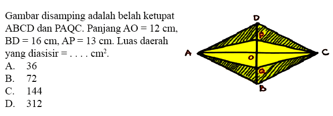 Gambar disamping adalah belah ketupat ABCD dan PAQC. Panjang AO=12 cm, BD=16 cm, AP=13 cm. Luas daerah yang diarsir = ... cm^2. A B C D O P Q A. 36 B. 72 C. 144 D. 312 