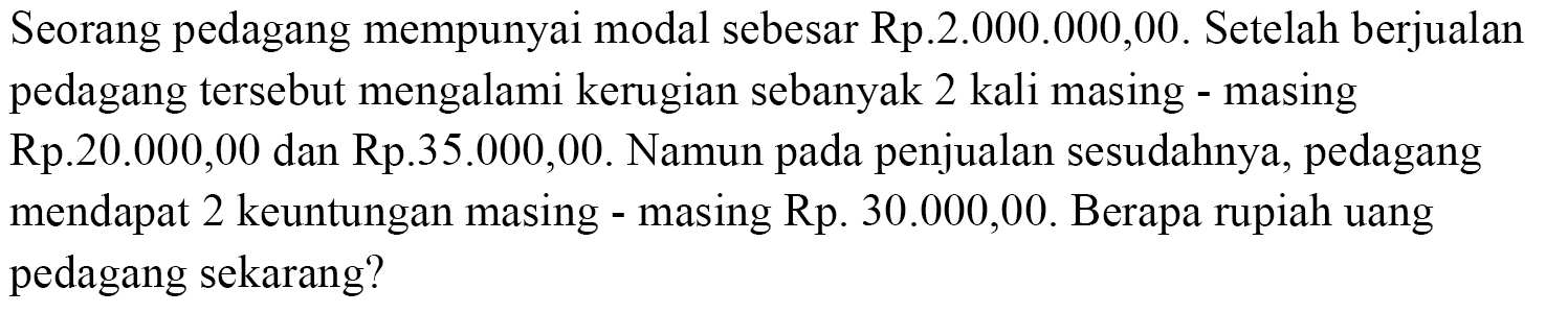 Seorang pedagang mempunyai modal sebesar Rp.2.000.000,00. Setelah berjualanpedagang tersebut mengalami kerugian sebanyak 2 kali masing - masingRp.20.000,00 dan Rp.35.000,00. Namun pada penjualan sesudahnya, pedagangmendapat 2 keuntungan masing - masing Rp.30.000,00 . Berapa rupiah uangpedagang sekarang?