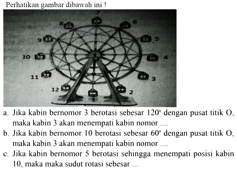 Perhatikan gambar dibawah ini !
a. Jika kabin bernomor 3 berotasi sebesar  120  dengan pusat titik O, maka kabin 3 akan menempati kabin nomor....
b. Jika kabin bernomor 10 berotasi sebesar  60  dengan pusat titik O, maka kabin 3 akan menempati kabin nomor ....
c. Jika kabin bernomor 5 berotasi sehingga menempati posisi kabin 10, maka maka sudut rotasi sebesar ...