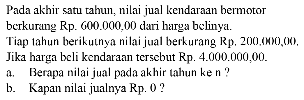 Pada akhir satu tahun, nilai jual kendaraan bermotor berkurang Rp  600.000,00 dari harga belinya.
Tiap tahun berikutnya nilai jual berkurang Rp. 200.000,00. Jika harga beli kendaraan tersebut Rp 4.000.000,00.
a. Berapa nilai jual pada akhir tahun ke n?
b. Kapan nilai jualnya Rp 0?