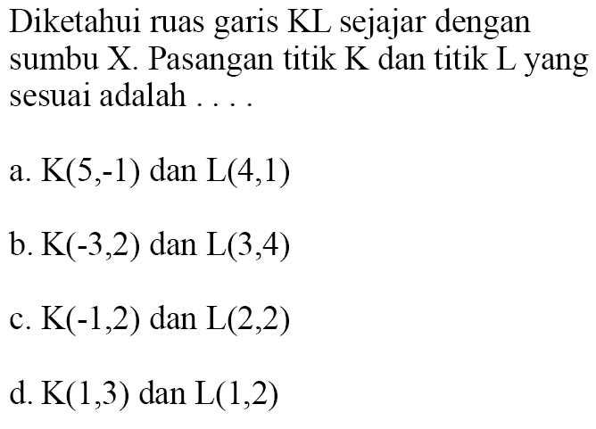 Diketahui ruas garis KL sejajar dengan sumbu X Pasangan titik K dan titik L yang sesuai adalah.. a. K(5,-1) dan L(4,1) b. K(-3,2) dan L(3,4) c. K(-1,2) dan L(2,2) d. K(1,3) dan L(1,2)