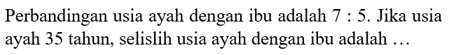 Perbandingan usia ayah dengan ibu adalah 7:5. Jika usia ayah 35 tahun, selislih usia ayah dengan ibu adalah ...