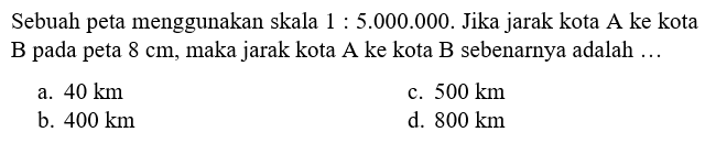 Sebuah peta menggunakan skala 1:5.000.000. Jika jarak kota A ke kota B pada peta  8 cm, maka jarak kota A ke kota B sebenarnya adalah...