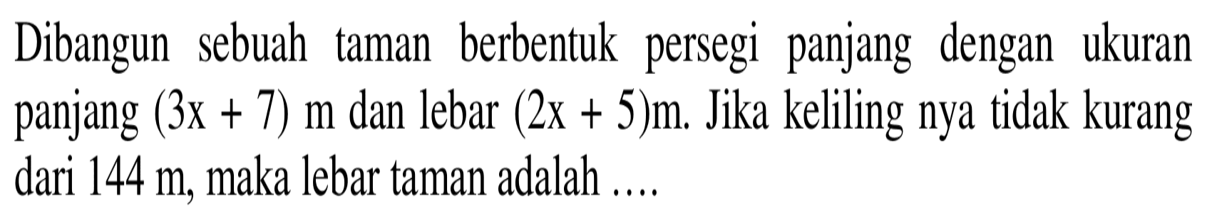 Dibangun  sebuah taman   berbentuk   persegi  panjang   dengan   ukuran panjang (3x + 7) m dan lebar (2x + 5)m, Jika keliling nya tidak kurang dari 144 m, maka lebar taman adalah