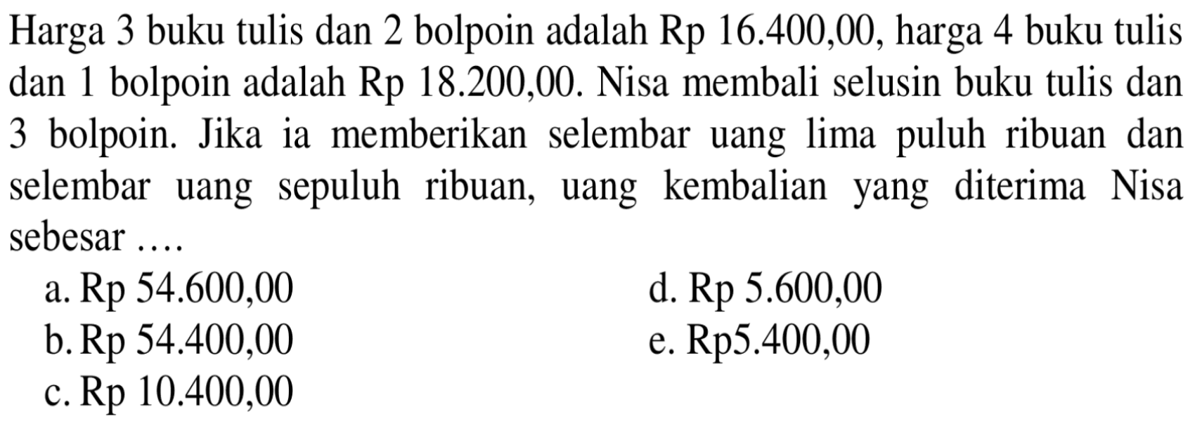 Harga 3 buku tulis dan 2 bolpoin adalah Rp 16.400,00, harga 4 buku tulis dan 1 bolpoin adalah Rp 18.200,00. Nisa membali selusin buku tulis dan 3 bolpoin. Jika ia memberikan selembar uang lima puluh ribuan dan selembar uang sepuluh ribuan, kembalian diterima Nisa uang yang sebesar ... a. Rp 54.600,00 d. Rp 5.600,00 b.Rp 54.400,00 e. Rp5.400,00 c. Rp 10.400,00