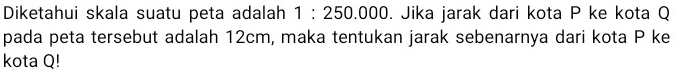 Diketahui skala suatu peta adalah  1: 250.000 . Jika jarak dari kota P ke kota Q pada peta tersebut adalah  12 cm , maka tentukan jarak sebenarnya dari kota P ke kota Q!