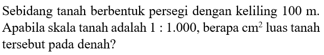 Sebidang tanah berbentuk persegi dengan keliling  100 m . Apabila skala tanah adalah  1: 1.000 , berapa  cm^2  luas tanah tersebut pada denah?