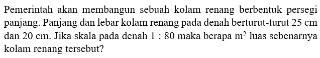 Pemerintah akan membangun sebuah kolam renang berbentuk persegi panjang. Panjang dan lebar kolam renang pada denah berturut-turut 25 cm dan 20 cm. Jika skala pada denah 1:80 maka berapa m^2 luas sebenarnya kolam renang tersebut?