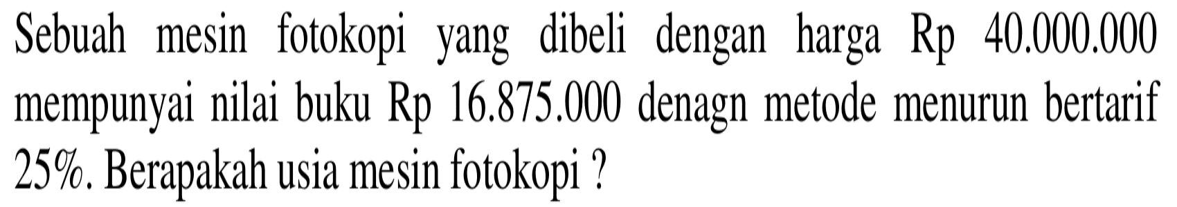 Sebuah mesin fotokopi yang dibeli dengan harga Rp 40.000.000 mempunyai nilai buku Rp 16.875.000 dengan metode menurun bertarif 25%. Berapakah usia mesin fotokopi?